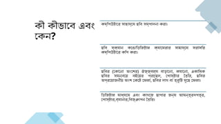 কী কীভাবে এবং
কেন?
কম্পিউটারে সাহায্যে ছবি সম্পাদনা করা।
ছবি স্ক্যান করে/ডিজিটাল ক্যামেরার সাহায্যে সরাসরি
কম্পিউটারে কপি করা।
ছবির (কোনো অংশের) ঔজ্জ্বল্য বাড়ানো, কমানো, একাধিক
ছবির সমন্বয়ে বইয়ের প্রচ্ছদ, পোস্টার তৈরি, ছবির
অপ্রয়োজনীয় অংশ কেটে ফেলা, ছবির দাগ বা ত্রুটি মুছে ফেলা।
ডিজিটাল মাধ্যমে এবং কাগজে ছাপার জন্য আমন্ত্রণপত্র,
পোস্টার,ব্যানার,বিজ্ঞাপন তৈরি।
 