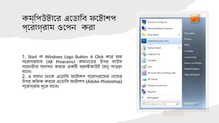 কম্পিউটারে এডোবি ফটোশপ
প্রোগ্রাম ওপেন করা
1. Start বা Windows Logo Button এ Click করে অল
প্রোগ্রামস (All Programs) কমান্ডের উপর মাউস
পয়েন্টার স্থাপন করলে একটি ফ্লাইআউট মেনু পাওয়া
যাবে।
2. এ ম্যানু থেকে এডোবি ফটোশপ প্রোগ্রামের নামের
উপর ক্লিক করলে এডোবি ফটোশপ (Adobe Photoshop)
প্রোগ্রাম খুলে যাবে।
 