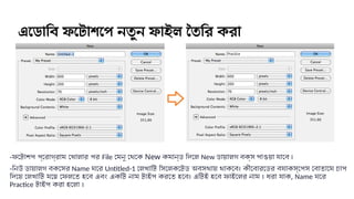 এডোবি ফটোশপে নতুন ফাইল তৈরি করা
-ফটোশপ প্রোগ্রাম খোলার পর File মেনু থেকে New কমান্ড দিলে New ডায়ালগ বক্স পাওয়া যাবে ।
-নিউ ডায়ালগ বক্সের Name ঘরে Untitled-1 লেখাটি সিলেক্টেড অবস্থায় থাকবে। কীবোর্ডের ব্যাকস্পেস বোতামে চাপ
দিয়ে লেখাটি মুছে ফেলতে হবে এবং একটি নাম টাইপ করতে হবে। এটিই হবে ফাইলের নাম । ধরা যাক, Name ঘরে
Practice টাইপ করা হলো ।
 