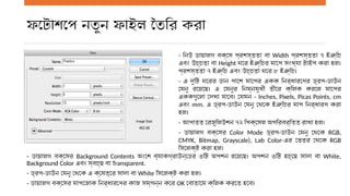 ফটোশপে নতুন ফাইল তৈরি করা
- নিউ ডায়ালগ বক্সে প্রশস্ততা বা Width প্রশস্ততা ৭ ইঞ্চি
এবং উচ্চতা বা Height ঘরে ইঞ্চির মাপে সংখ্যা টাইপ করা হল।
প্রশস্ততা ৭ ইঞ্চি এবং উচ্চতা ঘরে ৮ ইঞ্চি।
- এ দুটি ঘরের ডান পাশে মাপের একক নির্ধারণের ড্রপ-ডাউন
মেনু রয়েছে। এ মেনুর নিম্নমুখী তীরে ক্লিক করলে মাপের
এককগুলো দেখা যাবে। যেমন - Inches, Pixels, Picas Points, cm
এবং mm. এ ড্রপ-ডাউন মেনু থেকে ইঞ্চির মাপ নির্ধারণ করা
হল।
- আপাতত রেজুলিউশন ৭২ পিক্সেল অপরিবর্তিত রাখা হল।
- ডায়ালগ বক্সের Color Mode ড্রপ-ডাউন মেনু থেকে RGB,
CMYK, Bitmap, Grayscale), Lab Color-এর ভেতর থেকে RGB
সিলেক্ট করা হল।
- ডায়ালগ বক্সের Background Contents অংশে ব্যাকগ্রাউন্ডের ৩টি অপশন রয়েছে। অপশন ৩টি হচ্ছে সাদা বা White,
Background Color এবং স্বচ্ছ বা Transparent.
- ড্রপ-ডাউন মেনু থেকে এ ক্ষেত্রে সাদা বা White সিলেক্ট করা হল।
- ডায়ালগ বক্সের মাপজোক নির্ধারণের কাজ সম্পন্ন করে OK বোতামে ক্লিক করতে হবে।
 