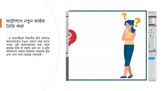 ফটোশপে নতুন ফাইল
তৈরি করা
- এ পর্দাটিকে শিল্পীর ছবি আঁকার
ক্যানভাসের সঙ্গে তুলনা করা যেতে
পারে। এই ক্যানভাসের বাম পাশে
রয়েছে তুলি বা ব্রাশ এবং রং ও ছবি
সম্পাদনা করার বিভিন্ন প্রকার টুল
এবং ডান পাশে রয়েছে প্যালেট ।
 