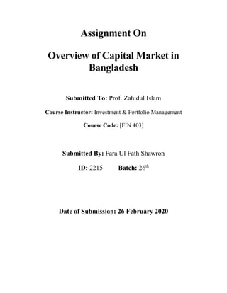 Assignment On
Overview of Capital Market in
Bangladesh
Submitted To: Prof. Zahidul Islam
Course Instructor: Investment & Portfolio Management
Course Code: [FIN 403]
Submitted By: Fara Ul Fath Shawron
ID: 2215 Batch: 26th
Date of Submission: 26 February 2020
 
