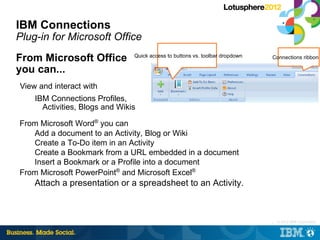 IBM Connections
Plug-in for Microsoft Office
From Microsoft Office           Quick access to buttons vs. toolbar dropdown   Connections ribbon

you can...
View and interact with
    IBM Connections Profiles,
      Activities, Blogs and Wikis

From Microsoft Word® you can
   Add a document to an Activity, Blog or Wiki
   Create a To-Do item in an Activity
   Create a Bookmark from a URL embedded in a document
   Insert a Bookmark or a Profile into a document
From Microsoft PowerPoint® and Microsoft Excel®
    Attach a presentation or a spreadsheet to an Activity.



                                                                               |   © 2012 IBM Corporation
 