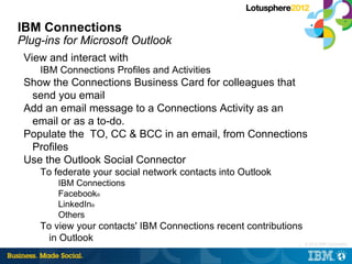 IBM Connections
Plug-ins for Microsoft Outlook
 View and interact with
    IBM Connections Profiles and Activities
 Show the Connections Business Card for colleagues that
  send you email
 Add an email message to a Connections Activity as an
  email or as a to-do.
 Populate the TO, CC & BCC in an email, from Connections
  Profiles
 Use the Outlook Social Connector
    To federate your social network contacts into Outlook
        IBM Connections
        Facebook®
        LinkedIn®
        Others
    To view your contacts' IBM Connections recent contributions
      in Outlook                                              |   © 2012 IBM Corporation
 