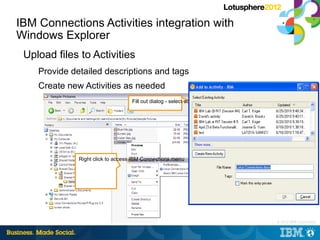 IBM Connections Activities integration with
Windows Explorer
 Upload files to Activities
    Provide detailed descriptions and tags
    Create new Activities as needed
                                   Fill out dialog - select activity and add tags




              Right click to access IBM Connections menu




                                                                                    |   © 2012 IBM Corporation
 