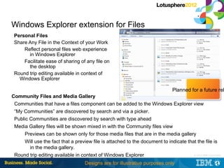 Windows Explorer extension for Files
Personal Files
Share Any File in the Context of your Work
    Reflect personal files web experience
      in Windows Explorer
    Facilitate ease of sharing of any file on
      the desktop
Round trip editing available in context of
  Windows Explorer

                                                                             Planned for a future rel
Community Files and Media Gallery
 Communities that have a files component can be added to the Windows Explorer view
 “My Communities” are discovered by search and via a picker.
 Public Communities are discovered by search with type ahead
 Media Gallery files will be shown mixed in with the Community files view
     Previews can be shown only for those media files that are in the media gallery
     Will use the fact that a preview file is attached to the document to indicate that the file is
       in the media gallery.
 Round trip editing available in context of Windows Explorer                         |   © 2012 IBM Corporation


                                  Designs are for illustrative purposes only
 