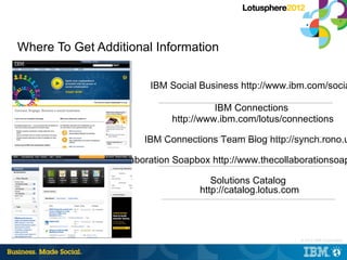 Where To Get Additional Information

                        IBM Social Business http://www.ibm.com/socia

                                       IBM Connections
                             http://www.ibm.com/lotus/connections

                       IBM Connections Team Blog http://synch.rono.u

                Collaboration Soapbox http://www.thecollaborationsoap

                                      Solutions Catalog
                                   http://catalog.lotus.com




                                                          |   © 2012 IBM Corporation
 