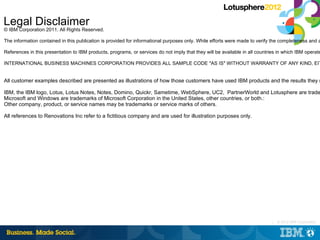Legal Disclaimer
© IBM Corporation 2011. All Rights Reserved.

The information contained in this publication is provided for informational purposes only. While efforts were made to verify the completeness and a

References in this presentation to IBM products, programs, or services do not imply that they will be available in all countries in which IBM operate

INTERNATIONAL BUSINESS MACHINES CORPORATION PROVIDES ALL SAMPLE CODE ″AS IS″ WITHOUT WARRANTY OF ANY KIND, EIT


All customer examples described are presented as illustrations of how those customers have used IBM products and the results they m

IBM, the IBM logo, Lotus, Lotus Notes, Notes, Domino, Quickr, Sametime, WebSphere, UC2, PartnerWorld and Lotusphere are trade
Microsoft and Windows are trademarks of Microsoft Corporation in the United States, other countries, or both.:
Other company, product, or service names may be trademarks or service marks of others.

All references to Renovations Inc refer to a fictitious company and are used for illustration purposes only.




                                                                                                                              |   © 2012 IBM Corporation
 
