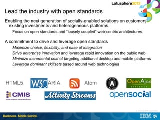 Lead the industry with open standards
Enabling the next generation of socially-enabled solutions on customers'
 existing investments and heterogeneous platforms
   Focus on open standards and “loosely coupled” web-centric architectures

A commitment to drive and leverage open standards
   Maximize choice, flexibility, and ease of integration
   Drive enterprise innovation and leverage rapid innovation on the public web
   Minimize incremental cost of targeting additional desktop and mobile platforms
   Leverage dominant skillsets based around web technologies



HTML5                 ARIA                 Atom




                                                                        5 © 2012 IBM Corporation
                                                                        |
 