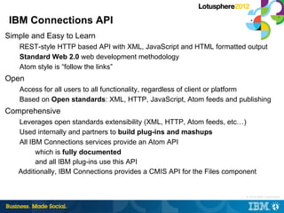 IBM Connections API
Simple and Easy to Learn
   REST-style HTTP based API with XML, JavaScript and HTML formatted output
   Standard Web 2.0 web development methodology
   Atom style is “follow the links”
Open
   Access for all users to all functionality, regardless of client or platform
   Based on Open standards: XML, HTTP, JavaScript, Atom feeds and publishing
Comprehensive
   Leverages open standards extensibility (XML, HTTP, Atom feeds, etc…)
   Used internally and partners to build plug-ins and mashups
   All IBM Connections services provide an Atom API
         which is fully documented
         and all IBM plug-ins use this API
   Additionally, IBM Connections provides a CMIS API for the Files component


                                                                       |   © 2012 IBM Corporation
 
