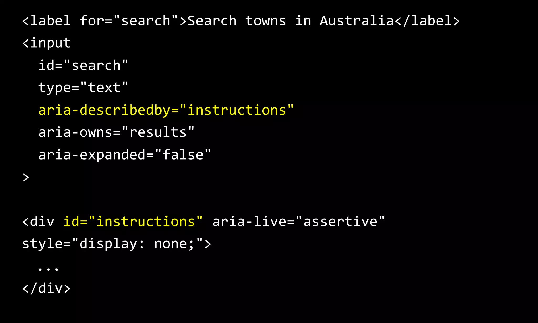 <label for="search">Search towns in Australia</label>
<input
id="search"
type="text"
aria-describedby="instructions"
aria-owns="results"
aria-expanded="false"
>
<div id="instructions" aria-live="assertive"
style="display: none;">
...
</div>
 