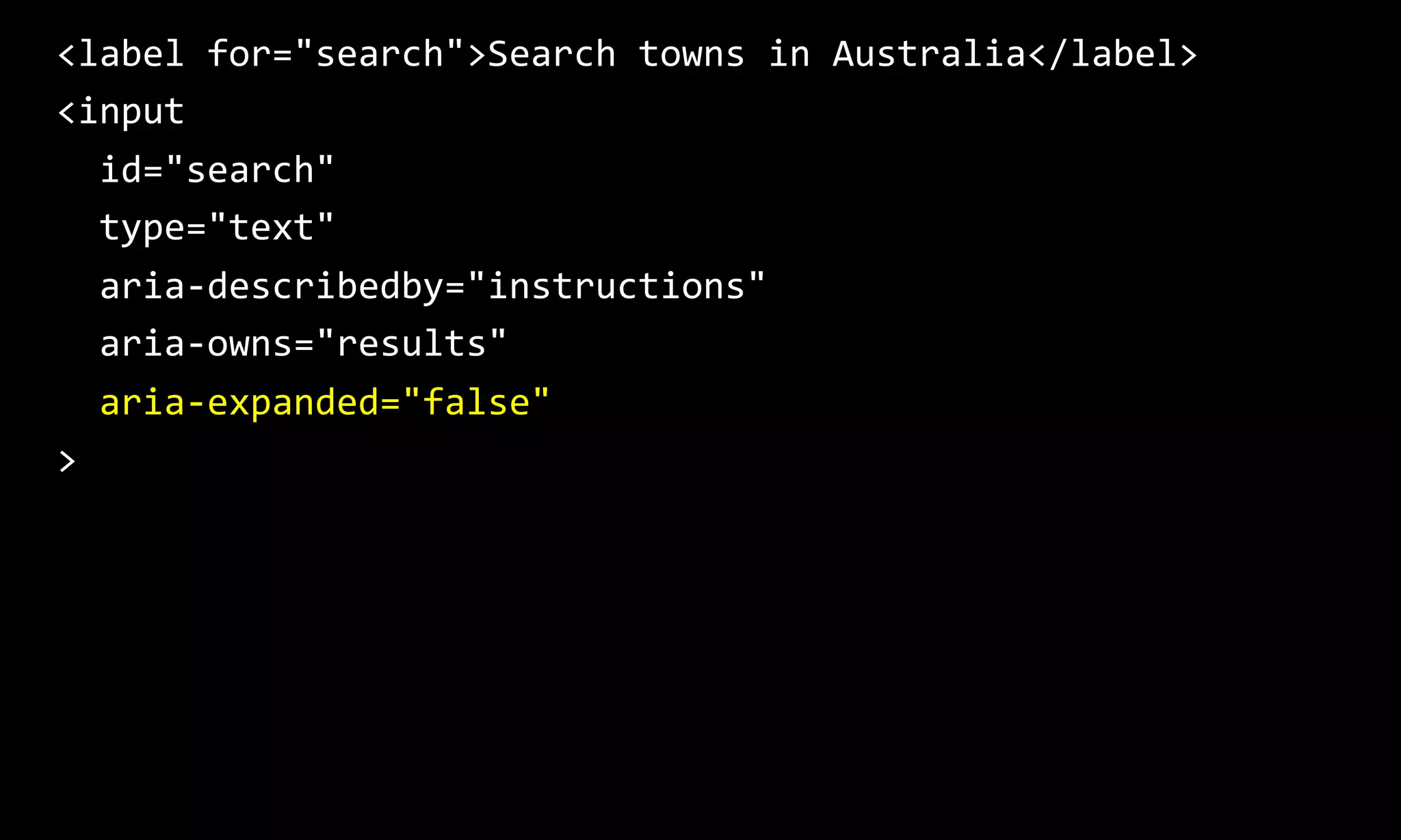 <label for="search">Search towns in Australia</label>
<input
id="search"
type="text"
aria-describedby="instructions"
aria-owns="results"
aria-expanded="false"
>
 