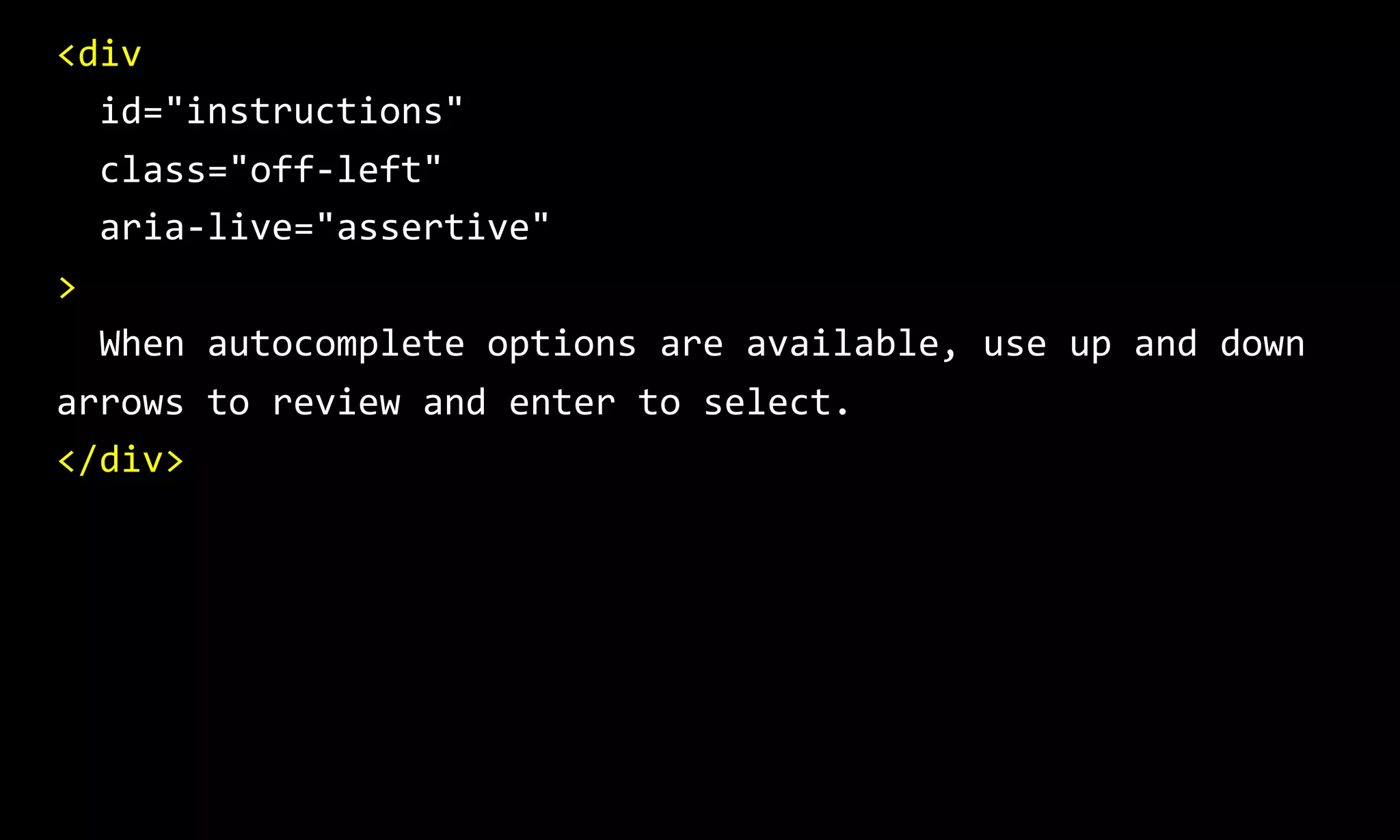 <div
id="instructions"
class="off-left"
aria-live="assertive"
>
When autocomplete options are available, use up and down
arrows to review and enter to select.
</div>
 