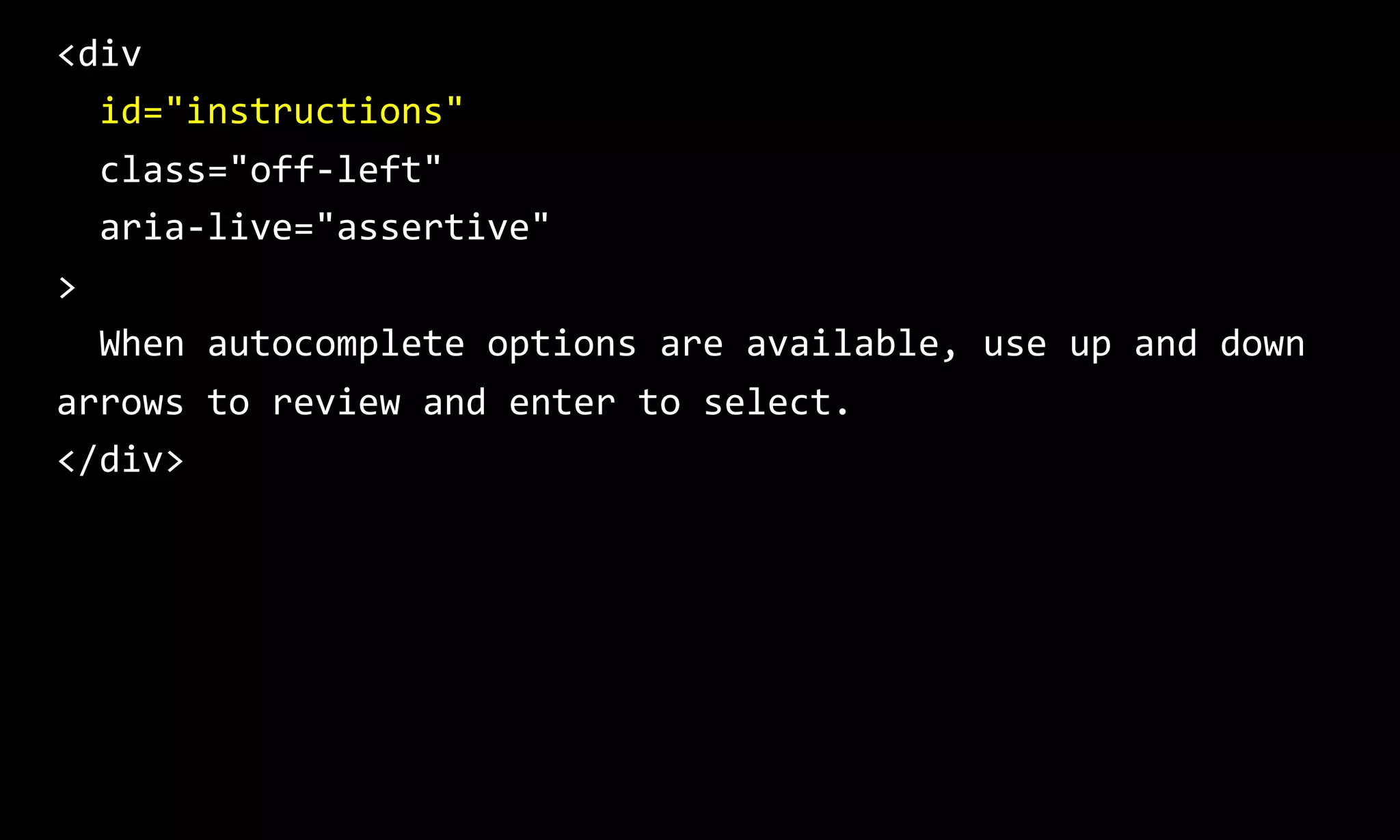 <div
id="instructions"
class="off-left"
aria-live="assertive"
>
When autocomplete options are available, use up and down
arrows to review and enter to select.
</div>
 