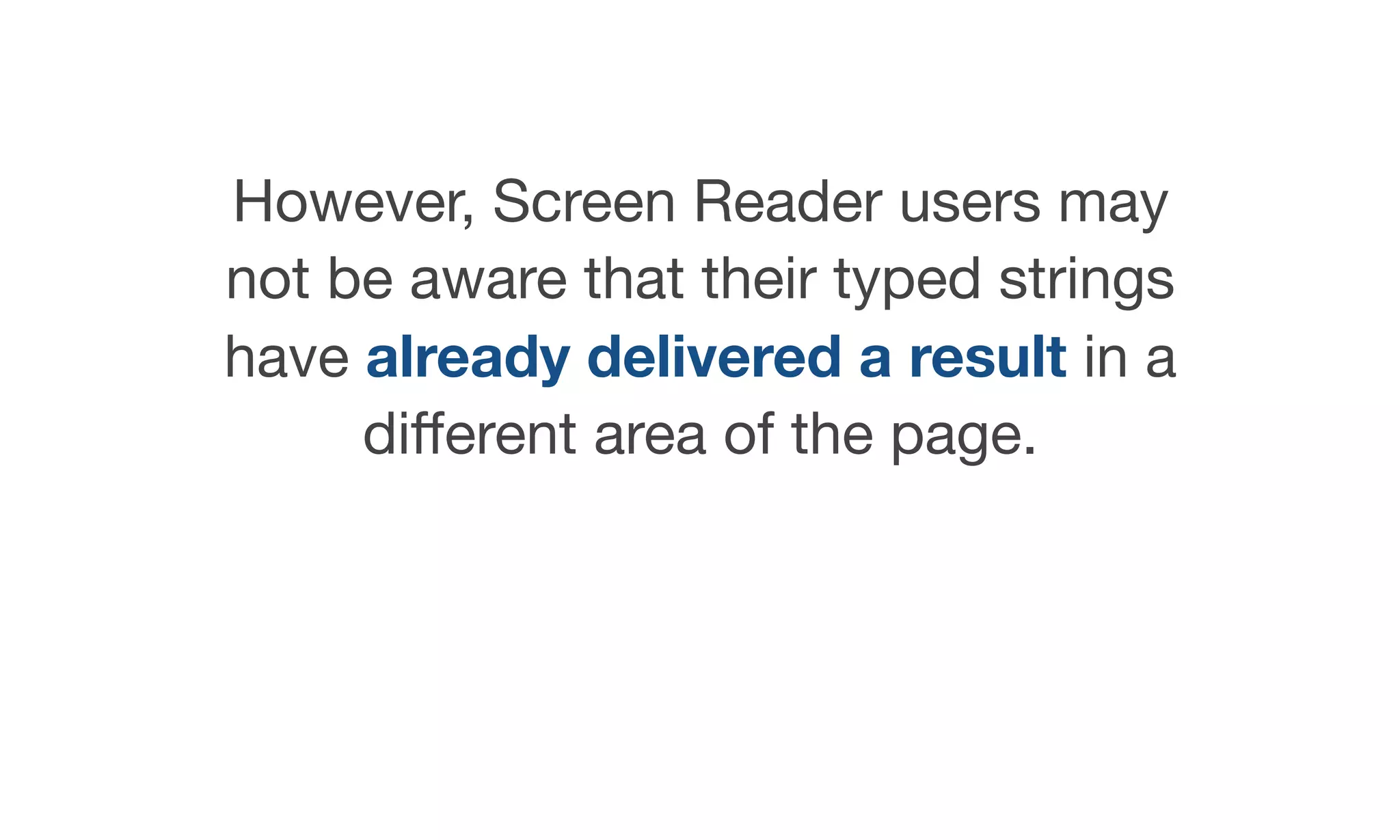 However, Screen Reader users may
not be aware that their typed strings
have already delivered a result in a
diﬀerent area of the page.
 