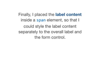 Finally, I placed the label content
inside a span element, so that I
could style the label content
separately to the overall label and
the form control.

 
