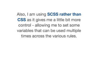 Also, I am using SCSS rather than
CSS as it gives me a little bit more
control - allowing me to set some
variables that can be used multiple
times across the various rules.
 