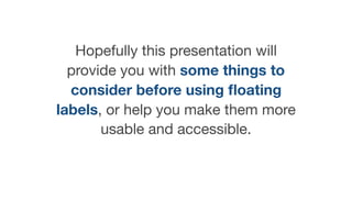 Hopefully this presentation will
provide you with some things to
consider before using ﬂoating
labels, or help you make them more
usable and accessible.
 