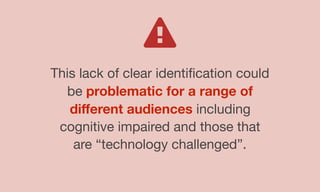 This lack of clear identiﬁcation could
be problematic for a range of
diﬀerent audiences including
cognitive impaired and those that
are “technology challenged”.
 