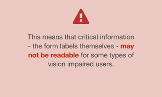 This means that critical information
- the form labels themselves - may
not be readable for some types of
vision impaired users.
 
