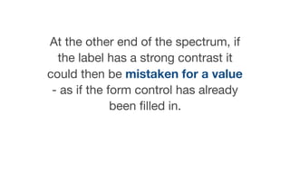 At the other end of the spectrum, if
the label has a strong contrast it
could then be mistaken for a value
- as if the form control has already
been ﬁlled in.
 
