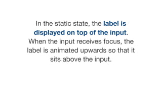 In the static state, the label is
displayed on top of the input.
When the input receives focus, the
label is animated upwards so that it
sits above the input.

 