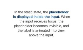 In the static state, the placeholder
is displayed inside the input. When
the input receives focus, the
placeholder becomes invisible, and
the label is animated into view,
above the input.
 