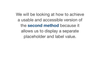 We will be looking at how to achieve
a usable and accessible version of
the second method because it
allows us to display a separate
placeholder and label value.
 