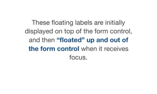 These ﬂoating labels are initially
displayed on top of the form control,
and then “ﬂoated” up and out of
the form control when it receives
focus.
 