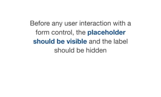 Before any user interaction with a
form control, the placeholder
should be visible and the label
should be hidden

 