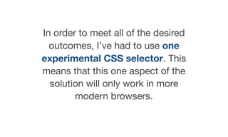 In order to meet all of the desired
outcomes, I’ve had to use one
experimental CSS selector. This
means that this one aspect of the
solution will only work in more
modern browsers.
 