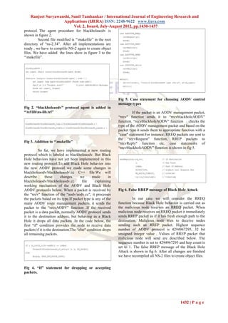 Ranjeet Suryawanshi, Sunil Tamhankar / International Journal of Engineering Research and
                    Applications (IJERA) ISSN: 2248-9622 www.ijera.com
                          Vol. 2, Issue4, July-August 2012, pp.1430-1437
protocol. The agent procedure for blackholeaodv is
shown in figure 2.
         Second file modified is “makefile” in the root
directory of “ns-2.34”. After all implementations are
ready , we have to complile NS-2 again to create object
files. We have added the lines show in figure 3 to the
“makefile”.




                                                              Fig 5. Case statement for choosing AODV control
                                                              message types
Fig 2. “blackholeaodv” protocol agent is added in
“tcllibns-lib.tcl”                                                   If the packet is an AODV management packet,
                                                              “recv" function sends it to “recvblackholeAODV"
                                                              function. “recvblackholeAODV" function checks the
                                                              type of the AODV management packet and based on the
                                                              packet type it sends them to appropriate function with a
                                                              “case" statement.For instance; RREQ packets are sent to
                                                              the “recvRequest" function, RREP packets to
Fig 3. Addition to “makefile”                                “recvReply" function etc. case statements of
                                                              “recvblackholeAODV" function is shown in fig 5.
          So far, we have implemented a new routing
protocol which is labeled as blackholeaodv. But Black
Hole behaviors have not yet been implemented in this
new routing protocol.To add Black Hole behavior into
the new AODV protocol we made some changes in
blackholeaodv/blackholeaodv.cc C++ file.We will
describe       these      changes      we      made      in
blackholeaodv/blackholeaodv.cc          file    explaining
working mechanism of the AODV and Black Hole
AODV protocols below. When a packet is received by            Fig 6. False RREP message of Black Hole Attack
the “recv" function of the “aodv/aodv.cc", it processes
the packets based on its type.If packet type is any of the             In our case we will consider the RREQ
many AODV route management packets, it sends the              function because Black Hole behavior is carried out as
packet to the “recvAODV" function .If the received            the malicious node receives an RREQ packet. When
packet is a data packet, normally AODV protocol sends         malicious node receives an RREQ packet it immediately
it to the destination address, but behaving as a Black        sends RREP packet as if it has fresh enough path to the
Hole it drops all data packets .In the code below, the        destination. Malicious node tries to deceive nodes
first “if" condition provides the node to receive data        sending such an RREP packet. Highest sequence
packets if it is the destination.The “else" condition drops   number of AODV protocol is 4294967295, 32 bit
all remaining packets.                                        unsigned integer value . Values of RREP packet that
                                                              malicious node will send are described below. The
                                                              sequence number is set to 4294967295 and hop count is
                                                              set to 1. The false RREP message of the Black Hole
                                                              Attack is shown in fig 6. After all changes are finished
                                                              we have recompiled all NS-2 files to create object files.


Fig 4. “If” statement for dropping or accepting
packets.




                                                                                                      1432 | P a g e
 