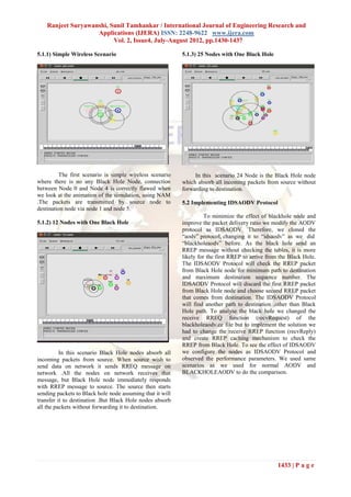 Ranjeet Suryawanshi, Sunil Tamhankar / International Journal of Engineering Research and
                    Applications (IJERA) ISSN: 2248-9622 www.ijera.com
                          Vol. 2, Issue4, July-August 2012, pp.1430-1437

5.1.1) Simple Wireless Scenario                            5.1.3) 25 Nodes with One Black Hole




         The first scenario is simple wireless scenario         In this scenario 24 Node is the Black Hole node
where there is no any Black Hole Node, connection          which absorb all incoming packets from source without
between Node 0 and Node 4 is correctly flawed when         forwarding to destination.
we look at the animation of the simulation, using NAM
.The packets are transmitted by source node to             5.2 Implementing IDSAODV Protocol
destination node via node 1 and node 5.
                                                                     To minimize the effect of blackhole node and
5.1.2) 12 Nodes with One Black Hole                        improve the packet delivery ratio we modify the AODV
                                                           protocol as IDSAODV. Therefore, we cloned the
                                                           “aodv” protocol, changing it to “idsaodv” as we did
                                                           “blackholeaodv” before. As the black hole send an
                                                           RREP message without checking the tables, it is more
                                                           likely for the first RREP to arrive from the Black Hole.
                                                           The IDSAODV Protocol will check the RREP packet
                                                           from Black Hole node for minimum path to destination
                                                           and maximum destination sequence number. The
                                                           IDSAODV Protocol will discard the first RREP packet
                                                           from Black Hole node and choose second RREP packet
                                                           that comes from destination. The IDSAODV Protocol
                                                           will find another path to destination ,other than Black
                                                           Hole path. To analyse the black hole we changed the
                                                           receive RREQ function (recvRequest) of the
                                                           blackholeaodv.cc file but to implement the solution we
                                                           had to change the receive RREP function (recvReply)
                                                           and create RREP caching mechanism to check the
                                                           RREP from Black Hole. To see the effect of IDSAODV
          In this scenario Black Hole nodes absorb all     we configure the nodes as IDSAODV Protocol and
incoming packets from source. When source wish to          observed the performance parameters. We used same
send data on network it sends RREQ message on              scenarios as we used for normal AODV and
network .All the nodes on network receives that            BLACKHOLEAODV to do the comparison.
message, but Black Hole node immediately responds
with RREP message to source. The source then starts
sending packets to Black hole node assuming that it will
transfer it to destination .But Black Hole nodes absorb
all the packets without forwarding it to destination.




                                                                                                   1433 | P a g e
 