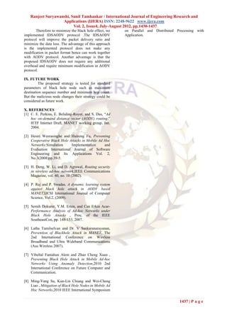 Ranjeet Suryawanshi, Sunil Tamhankar / International Journal of Engineering Research and
                    Applications (IJERA) ISSN: 2248-9622 www.ijera.com
                          Vol. 2, Issue4, July-August 2012, pp.1430-1437
       Therefore to minimize the black hole effect, we   on Parallel and Distributed Processing with
implemented IDSAODV protocol .The IDSAODV                Application.
protocol will improve the packet delivery ratio and
minimize the data loss. The advantage of this approach
is the implemented protocol does not make any
modification in packet format hence can work together
with AODV protocol. Another advantage is that the
proposed IDSAODV does not require any additional
overhead and require minimum modification in AODV
protocol.

IX. FUTURE WORK
         The proposed strategy is tested for standard
parameters of black hole node such as maximum
destination sequence number and minimum hop count.
But the malicious node changes their strategy could be
considered as future work.

X. REFERENCES
[1] C. E. Perkins, E. Beliding-Royer, and S. Das, “Ad
    hoc on-demand distance vector (AODV) routing,”
    IETF Internet Draft, MANET working group, Jan.
    2004.

[2] Hesiri Weerasinghe and Huirong Fu, Preventing
    Cooperative Black Hole Attacks in Mobile Ad Hoc
    Networks:Simulation     Implementation      and
    Evaluation International Journal of Software
    Engineering and Its Applications Vol. 2,
    No.3(2008)pp.39-5.

[3] H. Deng, W. Li, and D. Agrawal, Routing security
    in wireless ad-hoc network,IEEE Communications
    Magazine, vol. 40, no. 10 (2002).

[4] P. Raj and P. Swadas, A dynamic learning system
    against black hole attack in AODV based
    MANET,IJCSI International Journal of Computer
    Science, Vol.2, (2009).

[5] Semih Dokurer, Y.M. Erten, and Can Erkin Acar-
    Performance Analysis of Ad-hoc Networks under
    Black Hole Attacks , Proc. of the IEEE
    SoutheastCon, pp. 148-153, 2007.

[6] Latha Tamilselvan and Dr. V Sankaranarayanan,
    Prevention of Blackhole Attack in MANET, The
    2nd International Conference on Wireless
    Broadband and Ultra Wideband Communications
    (Aus Wireless 2007).

[7] Yibeltal Fantahun Alem and Zhao Cheng Xuan ,
    Preventing Black Hole Attack in Mobile Ad-hoc
    Networks Using Anomaly Detection,2010 2nd
    International Conference on Future Computer and
    Communication.

[8] Ming-Yang Su, Kun-Lin Chiang and Wei-Cheng
    Liao , Mitigation of Black Hole Nodes in Mobile Ad
    Hoc Networks,2010 IEEE International Symposium


                                                                                      1437 | P a g e
 