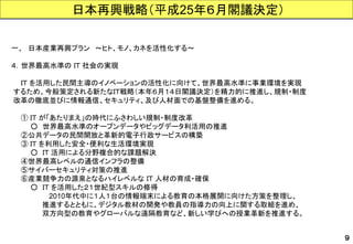 日本再興戦略（平成25年６月閣議決定） 
一、日本産業再興プラン～ヒト、モノ、カネを活性化する～ 
４．世界最高水準のＩＴ社会の実現 
ＩＴを活用した民間主導のイノベーションの活性化に向けて、世界最高水準に事業環境を実現 
するため、今般策定される新たなＩＴ戦略（本年６月１４日閣議決定）を精力的に推進し、規制・制度 
改革の徹底並びに情報通信、セキュリティ、及び人材面での基盤整備を進める。 
①ＩＴが「あたりまえ」の時代にふさわしい規制・制度改革 
○世界最高水準のオープンデータやビッグデータ利活用の推進 
②公共データの民間開放と革新的電子行政サービスの構築 
③ＩＴを利用した安全・便利な生活環境実現 
○ＩＴ活用による分野複合的な課題解決 
④世界最高レベルの通信インフラの整備 
⑤サイバーセキュリティ対策の推進 
⑥産業競争力の源泉となるハイレベルなＩＴ人材の育成・確保 
○ＩＴを活用した２１世紀型スキルの修得 
2010年代中に１人１台の情報端末による教育の本格展開に向けた方策を整理し、 
推進するとともに、デジタル教材の開発や教員の指導力の向上に関する取組を進め、 
双方向型の教育やグローバルな遠隔教育など、新しい学びへの授業革新を推進する。 
９  