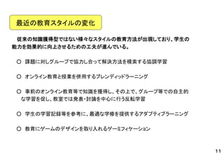 従来の知識獲得型ではない様々なスタイルの教育方法が出現しており、学生の 
能力を効果的に向上させるための工夫が進んでいる。 
○課題に対しグループで協力し合って解決方法を模索する協調学習 
○オンライン教育と授業を併用するブレンディッドラーニング 
○事前のオンライン教育等で知識を獲得し、その上で、グループ等での自主的 
な学習を促し、教室では発表・討論を中心に行う反転学習 
○学生の学習記録等を参考に、最適な学修を提供するアダプティブラーニング 
○教育にゲームのデザインを取り入れるゲーミフィケーション 
最近の教育スタイルの変化 
１１  