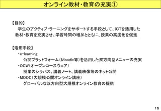 【目的】 
学生のアクティブ・ラーニングをサポートする手段として、ＩＣＴを活用した 
教材・教育を充実させ、学習時間の増加とともに、授業の高度化を促進 
【活用手段】 
・e-learning 
公開プラットフォーム（Ｍoodle等）を活用した双方向型メニューの充実 
・OCW（オープンコースウェア） 
授業のシラバス、講義ノート、講義映像等のネット公開 
・MOOC（大規模公開オンライン講座） 
グローバルな双方向型大規模オンライン教育の提供 
オンライン教材・教育の充実① 
１５  