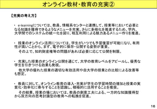 【充実の考え方】 
・e-learningについては、教員、情報系センターと連携して、授業等において必要と なる知識を獲得できるようなメニューを充実。さらに多様化を推進するため、学内、 大学間でのシステムの統一化を図り、相互利用による魅力あるメニュー作りを推進。 
・授業のオンライン活用については、学生がいつでも予習復習が可能になり、有用 性が高いことから、まず、電子的に保存・公開する姿勢が重要。 
その上で、知的財産権等の問題があれば必要に応じて公開を制限。 
・充実した授業のオンライン公開を通じて、大学の教育レベルをアピールし、優秀な 学生を引きつける効果も発現。 
他大学の優れた授業の適切な有効活用や自大学の授業との比較による改善等 も想定。 
・教員に対して、オンライン教育の導入・充実が学生の学習時間の増加と授業の実 質化・効率化に寄与することを認識し、積極的に活用することを推奨。 
その結果、授業の場においては、教員の創意工夫による、一方的な知識獲得型 から双方向の思考討論型の教育への転換を促進。 
オンライン教材・教育の充実② 
１６  