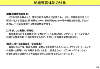 （組織運営体制の整備） 
ICTの活用の観点から、情報技術者の関与が必要であり、また、学修機能の強化に 
関係する大学図書館、情報系センター、教材開発センター等の組織と教職員、学生が 
連携し、一体的に機能する体制の構築が重要。 
（大学としての姿勢の明確化） 
教育改善に対する教職員のインセンティブを高めるため、アクティブ・ラーニング導入 
に関する整備方針・計画を策定するなど、大学としての推進姿勢を明確化。 
（教員に対する意識改革・FDの推進） 
教育においては、教員の資質・姿勢が最も重要であることから、アクティブ・ラーニング 
の意義・効果等に対する理解を促すとともに、授業とラーニングコモンズやオンライン 
教育を適切に連動させる方策等に対するFDを強化することが不可欠。 
組織運営体制の強化 
１８  