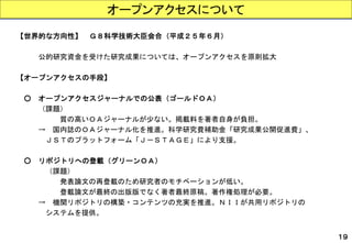 【世界的な方向性】Ｇ８科学技術大臣会合（平成２５年６月） 
公的研究資金を受けた研究成果については、オープンアクセスを原則拡大 
【オープンアクセスの手段】 
○オープンアクセスジャーナルでの公表（ゴールドＯＡ） 
（課題） 
質の高いＯＡジャーナルが少ない。掲載料を著者自身が負担。 
→国内誌のＯＡジャーナル化を推進。科学研究費補助金「研究成果公開促進費」、 
ＪＳＴのプラットフォーム「Ｊ－ＳＴＡＧＥ」により支援。 
○リポジトリへの登載（グリーンＯＡ） 
（課題） 
発表論文の再登載のため研究者のモチベーションが低い。 
登載論文が最終の出版版でなく著者最終原稿。著作権処理が必要。 
→機関リポジトリの構築・コンテンツの充実を推進。ＮＩＩが共用リポジトリの 
システムを提供。 
オープンアクセスについて 
１９  