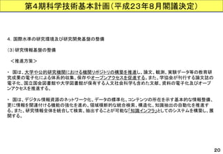 第４期科学技術基本計画（平成２３年８月閣議決定） 
４．国際水準の研究環境及び研究開発基盤の整備 
（３）研究情報基盤の整備 
＜推進方策＞ 
・国は、大学や公的研究機関における機関リポジトリの構築を推進し、論文、観測、実験データ等の教育研 究成果の電子化による体系的収集、保存やオープンアクセスを促進する。また、学協会が刊行する論文誌の 電子化、国立国会図書館や大学図書館が保有する人文社会科学も含めた文献、資料の電子化及びオープ ンアクセスを推進する。 
・国は、デジタル情報資源のネットワーク化、データの標準化、コンテンツの所在を示す基本的な情報整備、 更に情報を関連付ける機能の強化を進め、領域横断的な統合検索、構造化、知識抽出の自動化を推進す る。また、研究情報全体を統合して検索、抽出することが可能な「知識インフラ」としてのシステムを構築し、展 開する。 
２０  