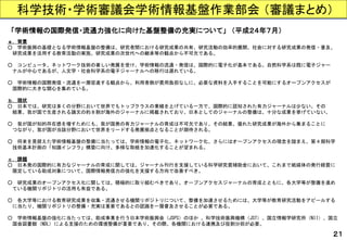 科学技術・学術審議会学術情報基盤作業部会（審議まとめ） 
「学術情報の国際発信・流通力強化に向けた基盤整備の充実について」（平成２４年７月） 
ａ. 背景 
○学術振興の基礎となる学術情報基盤の整備は、研究者間における研究成果の共有、研究活動の効率的展開、社会に対する研究成果の発信・普及、 
研究成果を活用する教育活動の実施、研究成果の次世代への継承等の観点から不可欠である。 
○コンピュータ、ネットワーク技術の著しい発展を受け、学術情報の流通・発信は、国際的に電子化が基本である。自然科学系は既に電子ジャー 
ナルが中心であるが、人文学・社会科学系の電子ジャーナルへの移行は遅れている。 
○学術情報の国際発信・流通を一層促進する観点から、利用者側が費用負担なしに、必要な資料を入手することを可能にするオープンアクセスが 
国際的に大きな関心を集めている。 
ｂ. 現状 
○日本では、研究は多くの分野において世界でもトップクラスの業績を上げている一方で、国際的に認知された有力ジャーナルは少ない。その 
結果、我が国で生産される論文の約８割が海外のジャーナルに掲載されており、日本としてのジャーナルの整備は、十分な成果を挙げていない。 
○我が国が知的存在感を増すためにも、我が国発の有力ジャーナルの育成は不可欠であり、その結果、優れた研究成果が海外から集まることに 
つながり、我が国が当該分野において世界をリードする発展拠点となることが期待される。 
○将来を見据えた学術情報基盤の整備に当たっては、学術情報の電子化、ネットワーク化、さらにはオープンアクセスの理念を踏まえ、第４期科学 
技術基本計画の「知識インフラ」構築に向け、多様な取組を加速化することが望まれる。 
ｃ. 課題 
○日本発の国際的に有力なジャーナルの育成に関しては、ジャーナル刊行を支援している科学研究費補助金において、これまで紙媒体の発行経費に 
限定している助成対象について、国際情報発信力の強化を支援する方向で改善すべき。 
○研究成果のオープンアクセス化に関しては、積極的に取り組むべきであり、オープンアクセスジャーナルの育成とともに、各大学等が整備を進め 
ている機関リポジトリの活用も有益である。 
○各大学等における教育研究成果を収集・流通させる機関リポジトリについて、整備を加速させるためには、大学等が教育研究活動をアピールする 
に当たり、機関リポジトリの整備・充実は重要であるとの認識を一層普及させることが必要である。 
○学術情報基盤の強化に当たっては、助成事業を行う日本学術振興会（JSPS）のほか、科学技術振興機構（JST）、国立情報学研究所（NII）、国立 
国会図書館（NDL) による支援のための環境整備が重要であり、その際、各機関における連携及び役割分担が必要。 
２１  