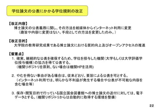 【改正内容】 
博士論文の公表義務に関し、その方法を紙媒体からインターネット利用に変更 
（趣旨や内容に変更はない。手段としての方法を変更したのみ。） 
【改正目的】 
大学院の教育研究成果である博士論文における質的向上及びオープンアクセスの推進 
【留意点】 
１．確実、継続的な公表を確保するため、学位を授与した機関（大学もしくは大学評価学 位授与機構）の協力を得て公表する。 
（機関リポジトリを原則、ない場合は機関HPを活用) 
２．やむを得ない事由がある場合は、従来どおり、要旨による公表を可とする。 
（インターネット利用では、明らかな不利益が発生する場合や公表が不可能な内容を 含む場合等） 
３．保存・閲覧目的で行っている国立国会図書館への博士論文の送付に対しては、電子 データとする。（機関リポジトリからは自動的に取得する環境を整備） 
２２ 
学位論文の公表にかかる学位規則の改正  