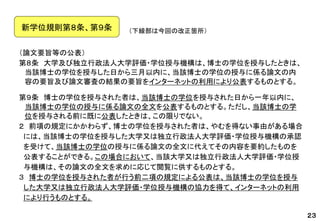 （論文要旨等の公表） 
第８条大学及び独立行政法人大学評価・学位授与機構は、博士の学位を授与したときは、 当該博士の学位を授与した日から三月以内に、当該博士の学位の授与に係る論文の内 容の要旨及び論文審査の結果の要旨をインターネットの利用により公表するものとする。 
第９条博士の学位を授与された者は、当該博士の学位を授与された日から一年以内に、 当該博士の学位の授与に係る論文の全文を公表するものとする。ただし、当該博士の学 位を授与される前に既に公表したときは、この限りでない。 
２前項の規定にかかわらず、博士の学位を授与された者は、やむを得ない事由がある場合 
には、当該博士の学位を授与した大学又は独立行政法人大学評価・学位授与機構の承認 
を受けて、当該博士の学位の授与に係る論文の全文に代えてその内容を要約したものを 
公表することができる。この場合において、当該大学又は独立行政法人大学評価・学位授 
与機構は、その論文の全文を求めに応じて閲覧に供するものとする。 
３博士の学位を授与された者が行う前二項の規定による公表は、当該博士の学位を授与 
した大学又は独立行政法人大学評価・学位授与機構の協力を得て、インターネットの利用 
により行うものとする。 
（下線部は今回の改正箇所） 
新学位規則第８条、第９条 
２３  