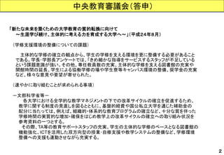 中央教育審議会（答申） 
２ 
「新たな未来を築くための大学教育の質的転換に向けて 
～生涯学び続け、主体的に考える力を育成する大学へ～」（平成２４年８月） 
（学修支援環境の整備についての課題） 
主体的な学修の確立の観点から、学生の学修を支える環境を更に整備する必要があること 
である。学長･学部長アンケートでは、「きめ細かな指導をサービスするスタッフが不足している 
という課題意識が強い。その他、専任教員数の充実、主体的な学修を支える図書館の充実や 
開館時間の延長、学生による協働学修の場や学生寮等キャンパス環境の整備、奨学金の充実 
など、様々な意見や要望が寄せられた。 
（速やかに取り組むことが求められる事項） 
－文部科学省等－ 
各大学における全学的な教学マネジメントの下での改革サイクルの確立を促進するため、 
教学に関する制度の見直しを図るとともに、基盤的経費や国公私立大学を通じた補助金の 
配分に当たっては、例えば、組織的・体系的な教育プログラムの確立など、十分な質を伴った 
学修時間の実質的な増加・確保をはじめ教学上の改革サイクルの確立への取り組み状況を 
参考資料の一つとする。 
その際、TA等の教育サポートスタッフの充実、学生の主体的な学修のベースとなる図書館の 
機能強化、ICTを活用した双方向型の授業･自修支援や教学システムの整備など、学修環境 
整備への支援も連動させながら充実する。  