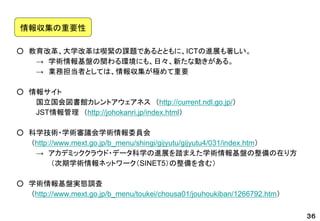 ○教育改革、大学改革は喫緊の課題であるとともに、ICTの進展も著しい。 
→学術情報基盤の関わる環境にも、日々、新たな動きがある。 
→業務担当者としては、情報収集が極めて重要 
○情報サイト 
国立国会図書館カレントアウェアネス（http://current.ndl.go.jp/） 
JST情報管理（http://johokanri.jp/index.html） 
○科学技術・学術審議会学術情報委員会 
（http://www.mext.go.jp/b_menu/shingi/gijyutu/gijyutu4/031/index.htm） 
→アカデミッククラウド・データ科学の進展を踏まえた学術情報基盤の整備の在り方 
（次期学術情報ネットワーク（SINET5）の整備を含む） 
○学術情報基盤実態調査 
（http://www.mext.go.jp/b_menu/toukei/chousa01/jouhoukiban/1266792.htm） 
３６ 
情報収集の重要性  