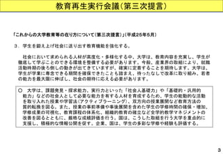 教育再生実行会議（第三次提言） 
３ 
「これからの大学教育等の在り方について（第三次提言）」（平成２５年５月） 
３．学生を鍛え上げ社会に送り出す教育機能を強化する。 
社会において求められる人材が高度化・多様化する中、大学は、教育内容を充実し、学生が 
徹底して学ぶことのできる環境を整備する必要があります。今般、産業界の取組により、就職 
活動時期の後ろ倒しの動きが出てきていますが、確実に定着することを期待します。大学は、 
学生が学業に専念できる期間を確保できたことも踏まえ、待ったなしで改革に取り組み、若者 
の能力を最大限に伸ばし、社会の期待に応える必要があります。 
○大学は、課題発見・探求能力、実行力といった「社会人基礎力」や「基礎的・汎用的 
能力」などの社会人として必要な能力を有する人材を育成するため、学生の能動的な活動 
を取り入れた授業や学習法(アクティブラーニング)、双方向の授業展開など教育方法の 
質的転換を図る。また、授業の事前準備や事後展開を含めた学生の学修時間の確保・増加、 
学修成果の可視化、教育課程の体系化、組織的教育の確立など全学的教学マネジメントの 
改善を図るとともに、厳格な成績評価を行う。国は、こうした取組を行う大学を重点的に 
支援し、積極的な情報公開を促す。企業、国は、学生の多彩な学修や経験も評価する。  