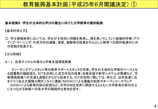教育振興基本計画（平成25年６月閣議決定）① 
基本施策８学生の主体的な学びの確立に向けた大学教育の質的転換 
【基本的考え方】 
○学士課程教育においては、学生が主体的に問題を発見し、解を見いだしていく能動的学修（アク 
ティブ・ラーニング）や双方向の講義、演習、実験等の授業を中心とした教育への質的転換のため 
の取組を促進する。 
【主な取組】 
８－１改革サイクルの確立と学修支援環境整備 
ティーチングアシスタント等の教育サポートスタッフの充実、学生の主体的な学修のベースとな 
る図書館の機能強化、ＩＣＴを活用した双方向型の授業・自修支援や教学システムの整備など、学 
修環境整備への支援も連動させながら促進する。ＩＣＴの活用に関しては、例えば、近年急速に広 
まりつつある大規模公開オンライン講座（ＭＯＯＣ）による講義の配信やオープンコースウェア 
（ＯＣＷ）による教育内容の配信など、大学の知を世界に開放するとともに大学教育の質の向上 
にもつながる取組への各大学の積極的な参加を促す。 
４  