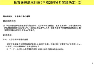 基本施策９大学等の質の保証 
【基本的考え方】 
○学生の保護や国際通用性の観点から、大学等の質を保証し、基本施策８等における教育の質 
的転換の取組等とあいまって、その向上を促進するため、制度の改善や制度間の連携強化、教 
育研究活動の可視化促進などを図る。 
【主な取組】 
９－２大学情報の積極的発信 
認証評価機関や大学団体等が参画した自律性の高い主体を設けて運営する「大学ポートレー 
ト(仮称）」（※）の積極的な活用を促進する。 
※データベースを用いた教育情報の活用・公表のための共通的な仕組みのこと。 
５ 
教育振興基本計画（平成25年６月閣議決定）②  