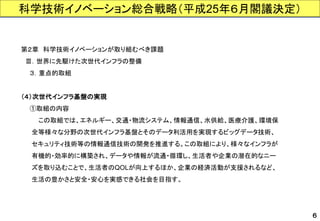 第２章科学技術イノベーションが取り組むべき課題 
Ⅲ．世界に先駆けた次世代インフラの整備 
３．重点的取組 
（４）次世代インフラ基盤の実現 
①取組の内容 
この取組では、エネルギー、交通・物流システム、情報通信、水供給、医療介護、環境保 
全等様々な分野の次世代インフラ基盤とそのデータ利活用を実現するビッグデータ技術、 
セキュリティ技術等の情報通信技術の開発を推進する。この取組により、様々なインフラが 
有機的・効率的に構築され、データや情報が流通・循環し、生活者や企業の潜在的なニー 
ズを取り込むことで、生活者のQOLが向上するほか、企業の経済活動が支援されるなど、 
生活の豊かさと安全・安心を実感できる社会を目指す。 
６ 
科学技術イノベーション総合戦略（平成25年６月閣議決定）  